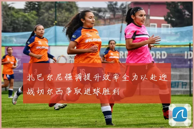 扎巴尔尼强调提升效率全力以赴迎战切尔西争取进球胜利