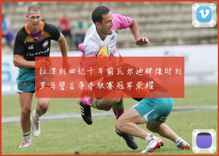 拉涅利回忆十年前瓦尔迪辉煌时刻罗马誓言争夺联赛冠军荣耀