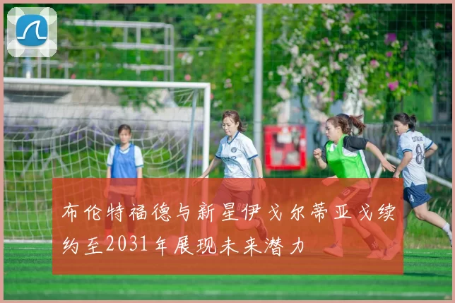 布伦特福德与新星伊戈尔蒂亚戈续约至2031年展现未来潜力