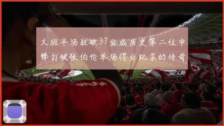 文班半场狂砍37分成历史第二位中锋打破张伯伦单场得分纪录的传奇时刻