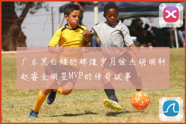 广东黑白矮的辉煌岁月徐杰胡明轩赵睿全明星MVP的传奇故事