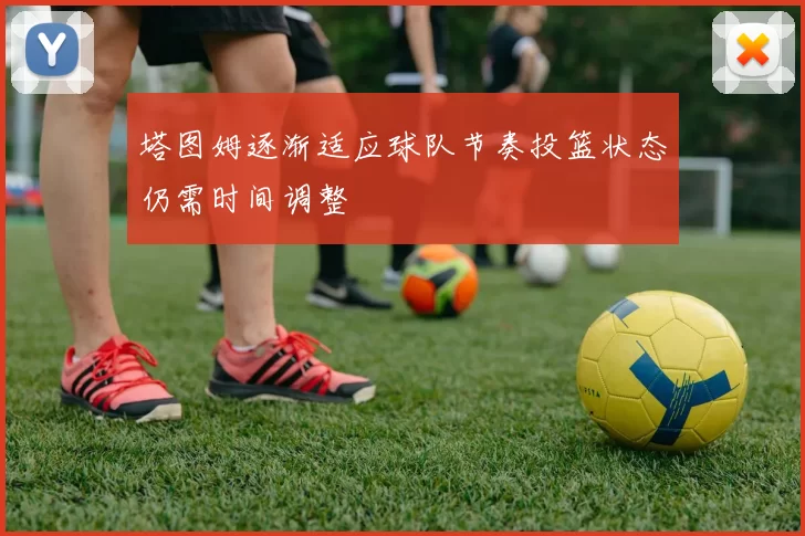 塔图姆逐渐适应球队节奏投篮状态仍需时间调整