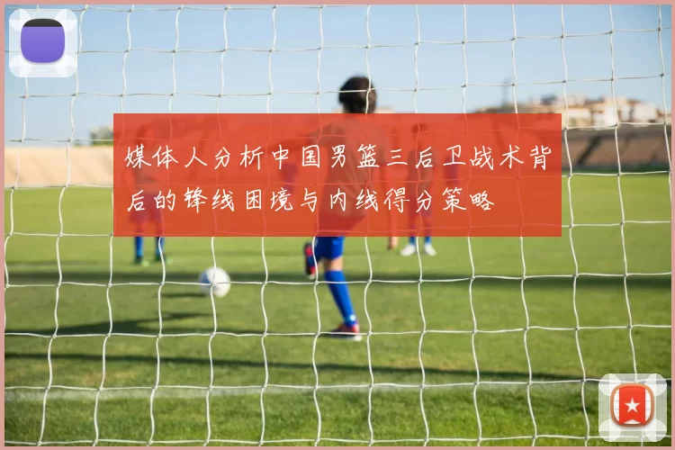 媒体人分析中国男篮三后卫战术背后的锋线困境与内线得分策略
