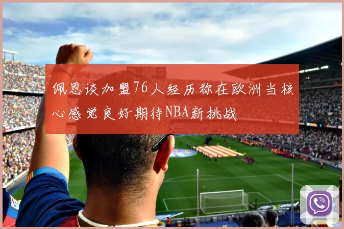佩恩谈加盟76人经历称在欧洲当核心感觉良好期待NBA新挑战