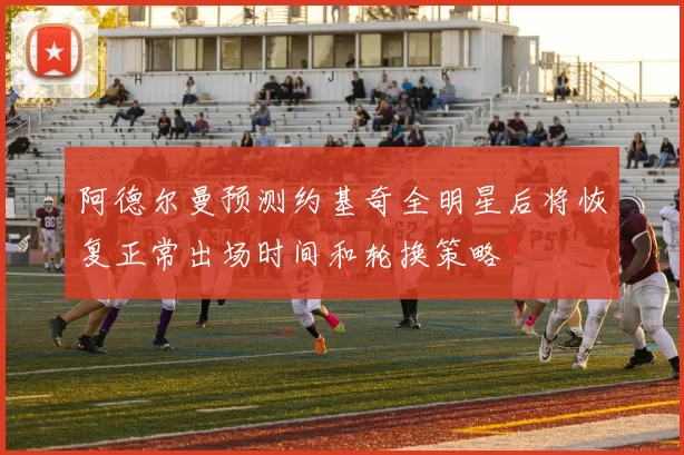 阿德尔曼预测约基奇全明星后将恢复正常出场时间和轮换策略