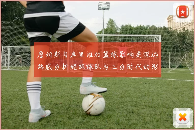 詹姆斯与库里谁对篮球影响更深远路威分析超级球队与三分时代的形成