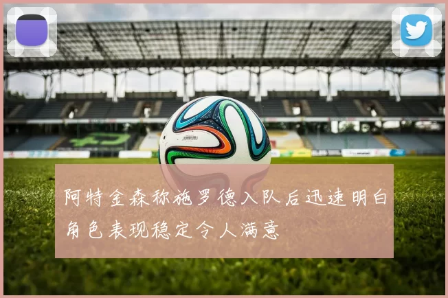 阿特金森称施罗德入队后迅速明白角色表现稳定令人满意