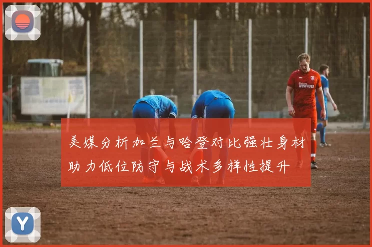 美媒分析加兰与哈登对比强壮身材助力低位防守与战术多样性提升