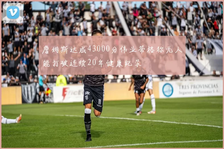 詹姆斯达成43000分伟业蒂格称无人能打破连续20年健康纪录