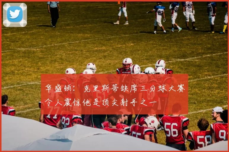 华盛顿：克里斯蒂缺席三分球大赛令人震惊他是顶尖射手之一