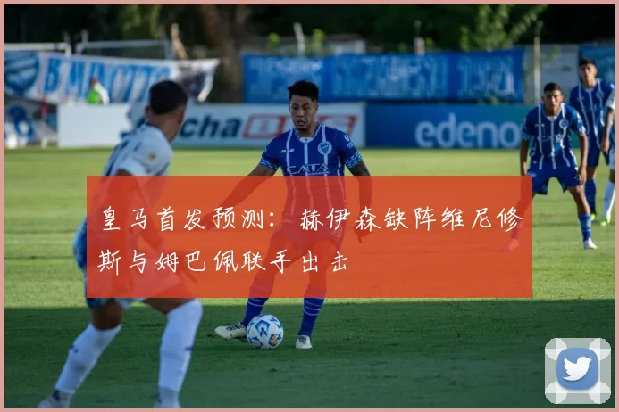 皇马首发预测：赫伊森缺阵维尼修斯与姆巴佩联手出击