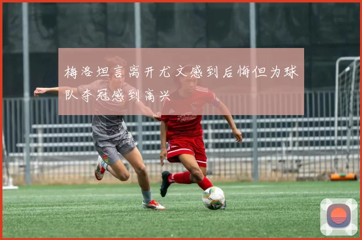 梅洛坦言离开尤文感到后悔但为球队夺冠感到高兴
