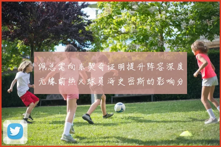 佩总需向东契奇证明提升阵容深度无缘前热火球员海史密斯的影响分析
