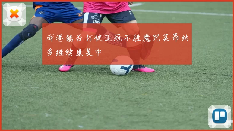 海港能否打破亚冠不胜魔咒莱昂纳多继续康复中