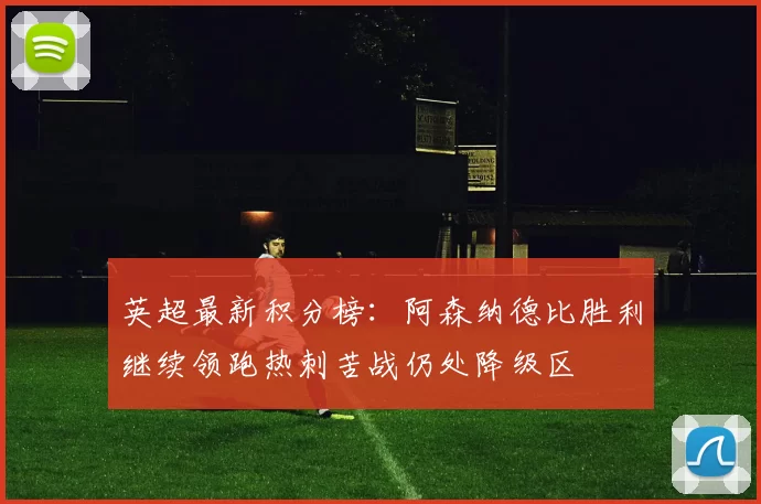 英超最新积分榜：阿森纳德比胜利继续领跑热刺苦战仍处降级区