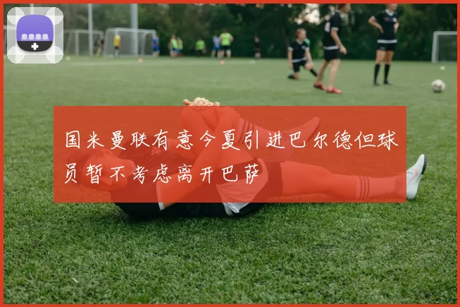 国米曼联有意今夏引进巴尔德但球员暂不考虑离开巴萨