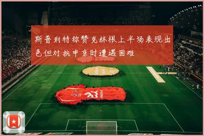 斯普利特称赞克林根上半场表现出色但对抗申京时遭遇困难