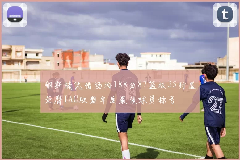 郇斯楠凭借场均188分87篮板35封盖荣膺IAC联盟年度最佳球员称号