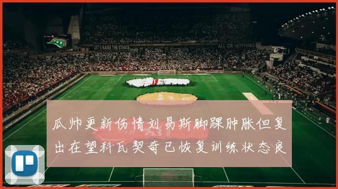 瓜帅更新伤情刘易斯脚踝肿胀但复出在望科瓦契奇已恢复训练状态良好