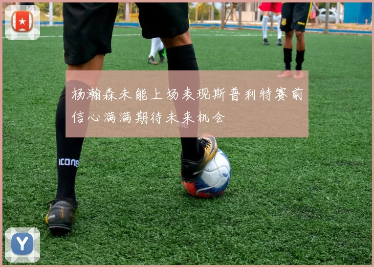 杨瀚森未能上场表现斯普利特赛前信心满满期待未来机会