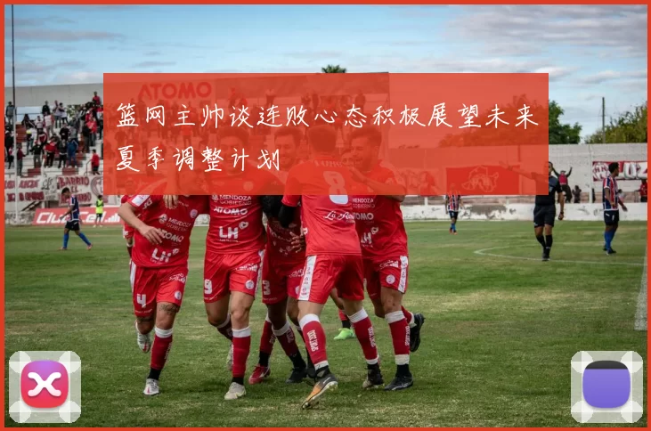 篮网主帅谈连败心态积极展望未来夏季调整计划
